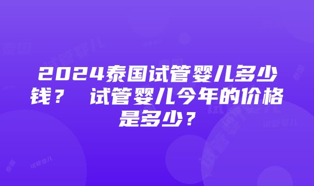 2024泰国试管婴儿多少钱？ 试管婴儿今年的价格是多少？