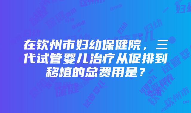 在钦州市妇幼保健院，三代试管婴儿治疗从促排到移植的总费用是？