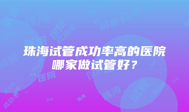 珠海试管成功率高的医院哪家做试管好？