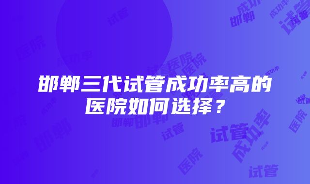 邯郸三代试管成功率高的医院如何选择？