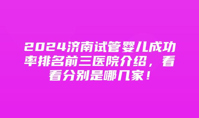 2024济南试管婴儿成功率排名前三医院介绍，看看分别是哪几家！