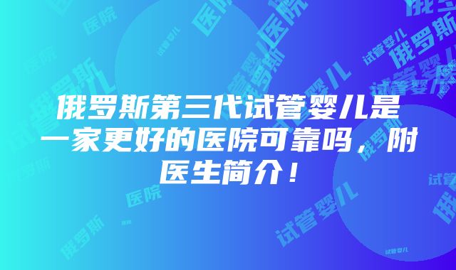 俄罗斯第三代试管婴儿是一家更好的医院可靠吗，附医生简介！