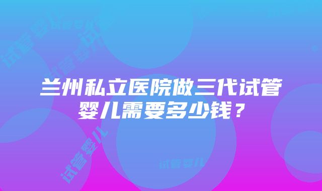 兰州私立医院做三代试管婴儿需要多少钱？