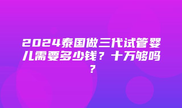 2024泰国做三代试管婴儿需要多少钱？十万够吗？