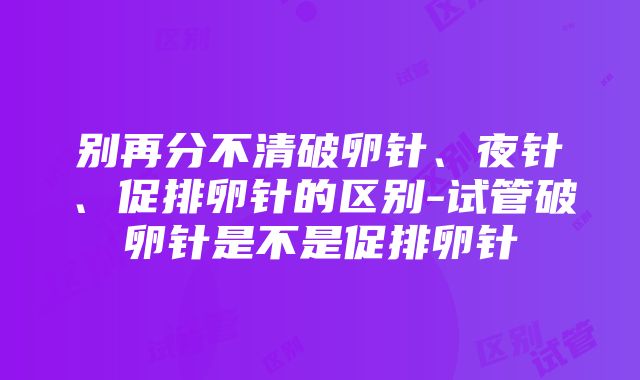 别再分不清破卵针、夜针、促排卵针的区别-试管破卵针是不是促排卵针