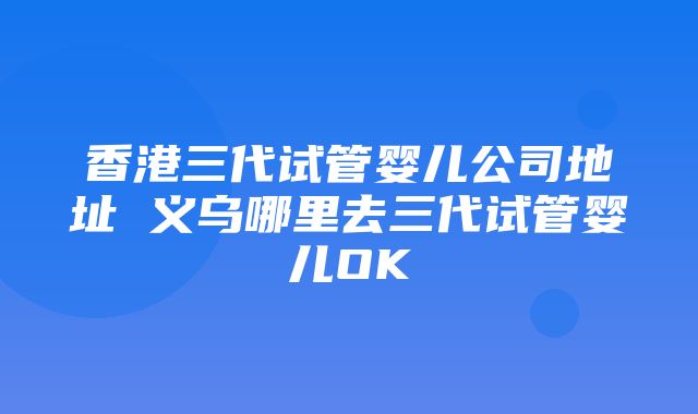 香港三代试管婴儿公司地址 义乌哪里去三代试管婴儿OK