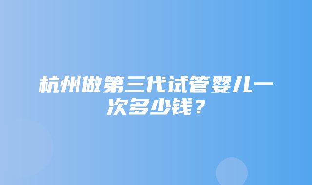 杭州做第三代试管婴儿一次多少钱？