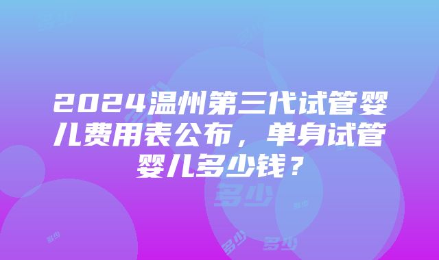 2024温州第三代试管婴儿费用表公布，单身试管婴儿多少钱？