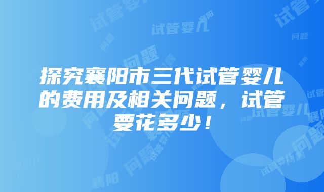 探究襄阳市三代试管婴儿的费用及相关问题，试管要花多少！