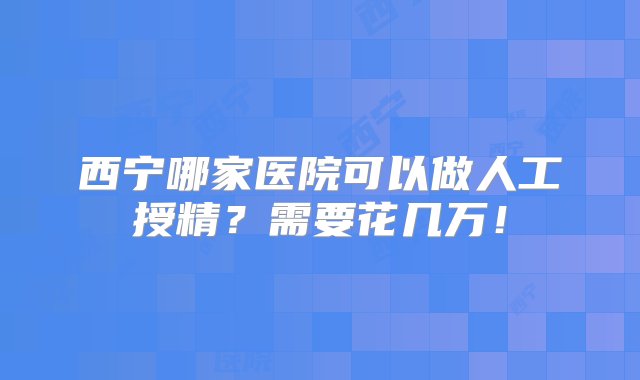 西宁哪家医院可以做人工授精？需要花几万！