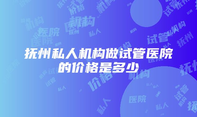 抚州私人机构做试管医院的价格是多少