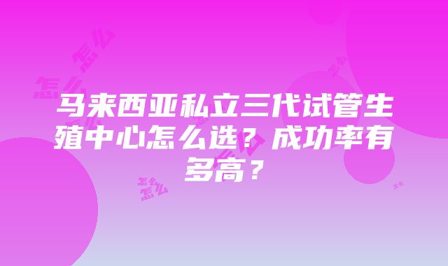 马来西亚私立三代试管生殖中心怎么选？成功率有多高？