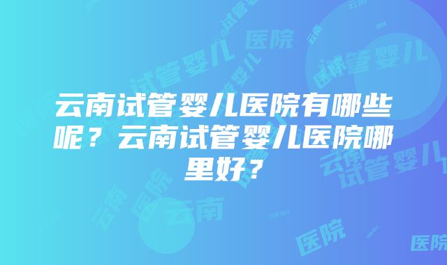 云南试管婴儿医院有哪些呢？云南试管婴儿医院哪里好？