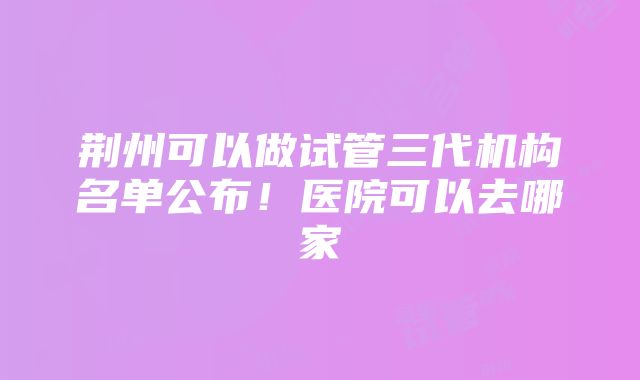 荆州可以做试管三代机构名单公布！医院可以去哪家