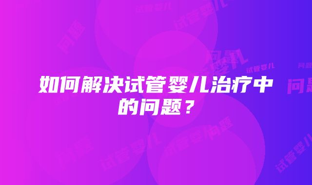 如何解决试管婴儿治疗中的问题？