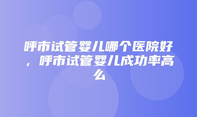 呼市试管婴儿哪个医院好，呼市试管婴儿成功率高么