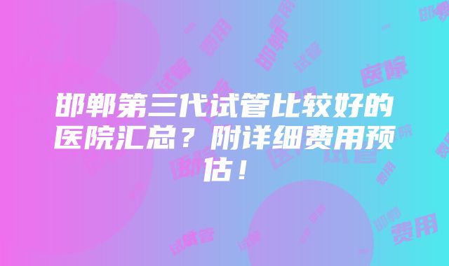 邯郸第三代试管比较好的医院汇总？附详细费用预估！