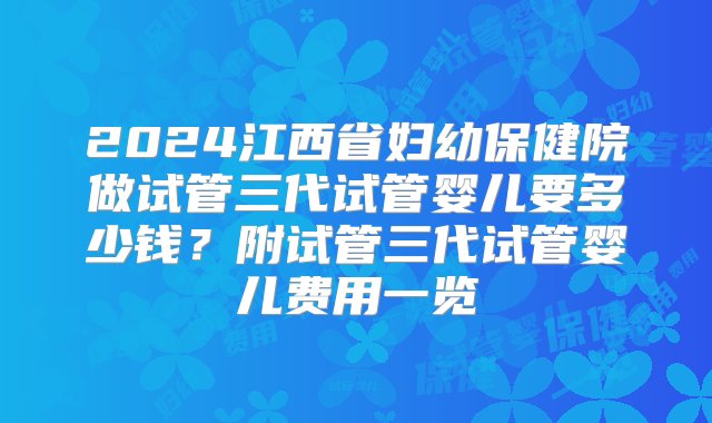 2024江西省妇幼保健院做试管三代试管婴儿要多少钱？附试管三代试管婴儿费用一览