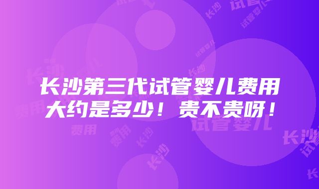 长沙第三代试管婴儿费用大约是多少！贵不贵呀！