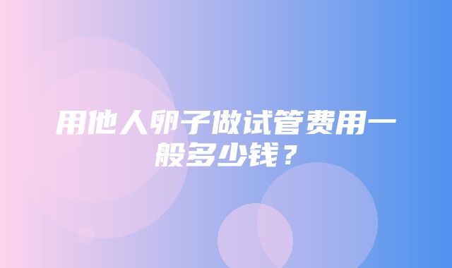 用他人卵子做试管费用一般多少钱？