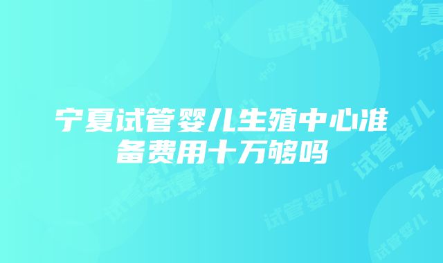 宁夏试管婴儿生殖中心准备费用十万够吗