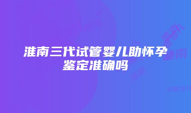 淮南三代试管婴儿助怀孕鉴定准确吗