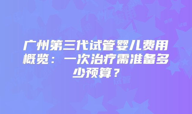 广州第三代试管婴儿费用概览：一次治疗需准备多少预算？