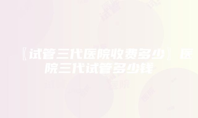 〖试管三代医院收费多少〗医院三代试管多少钱