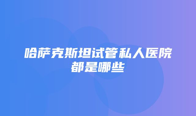 哈萨克斯坦试管私人医院都是哪些