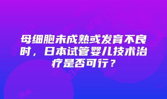 母细胞未成熟或发育不良时，日本试管婴儿技术治疗是否可行？