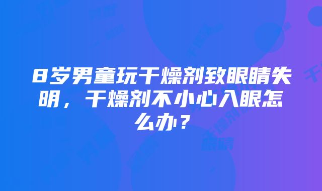 8岁男童玩干燥剂致眼睛失明，干燥剂不小心入眼怎么办？