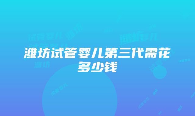 潍坊试管婴儿第三代需花多少钱