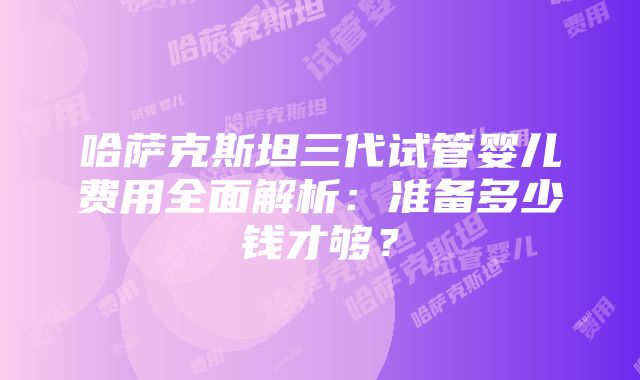 哈萨克斯坦三代试管婴儿费用全面解析：准备多少钱才够？