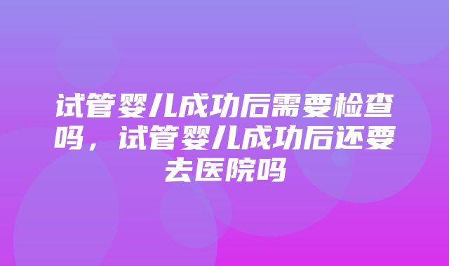 试管婴儿成功后需要检查吗，试管婴儿成功后还要去医院吗