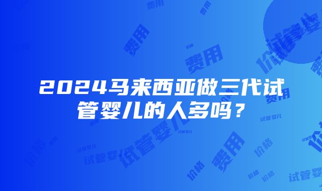 2024马来西亚做三代试管婴儿的人多吗？