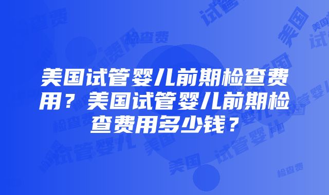 美国试管婴儿前期检查费用？美国试管婴儿前期检查费用多少钱？