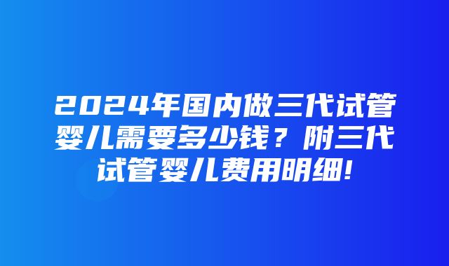 2024年国内做三代试管婴儿需要多少钱？附三代试管婴儿费用明细!