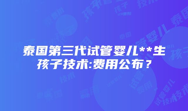 泰国第三代试管婴儿**生孩子技术:费用公布？