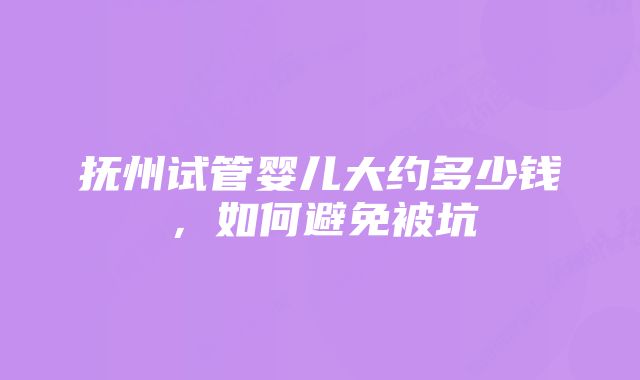 抚州试管婴儿大约多少钱，如何避免被坑