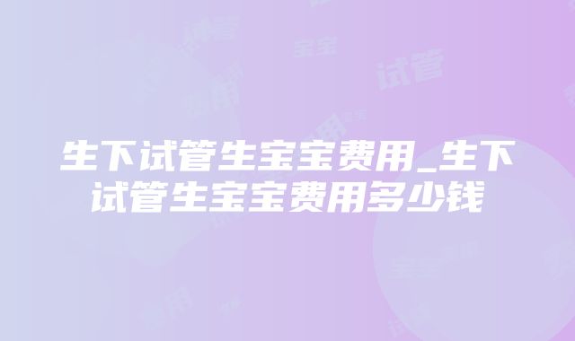 生下试管生宝宝费用_生下试管生宝宝费用多少钱