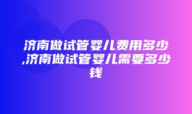 济南做试管婴儿费用多少,济南做试管婴儿需要多少钱