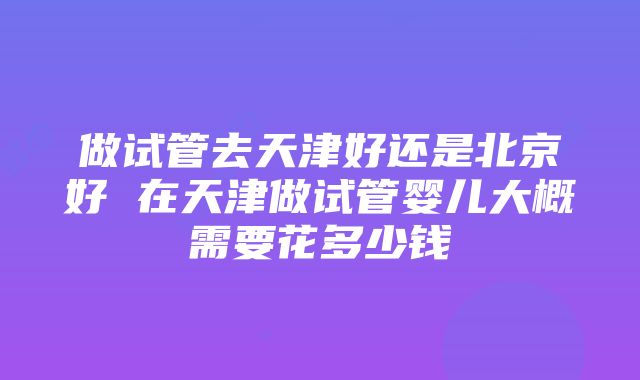 做试管去天津好还是北京好 在天津做试管婴儿大概需要花多少钱