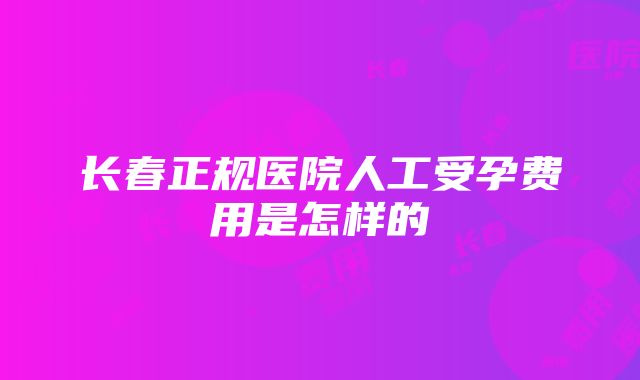 长春正规医院人工受孕费用是怎样的