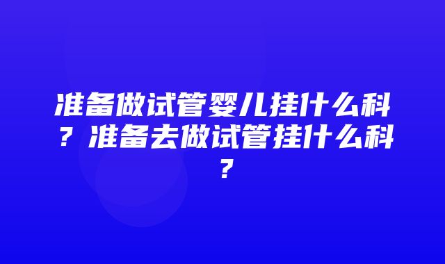 准备做试管婴儿挂什么科？准备去做试管挂什么科？