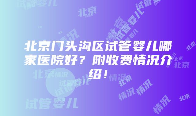 北京门头沟区试管婴儿哪家医院好？附收费情况介绍！