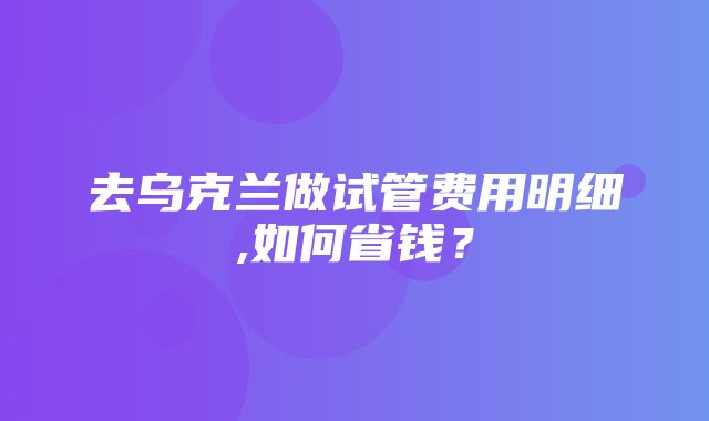 去乌克兰做试管费用明细,如何省钱？