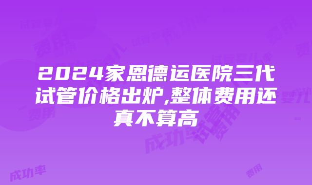 2024家恩德运医院三代试管价格出炉,整体费用还真不算高