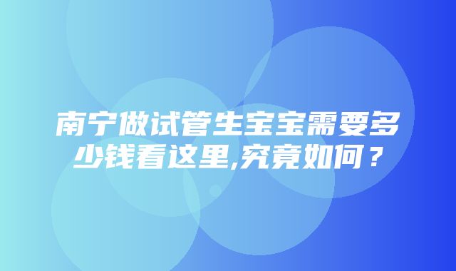 南宁做试管生宝宝需要多少钱看这里,究竟如何？