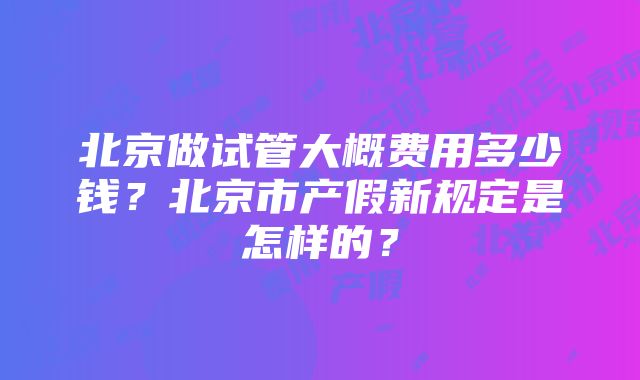 北京做试管大概费用多少钱？北京市产假新规定是怎样的？