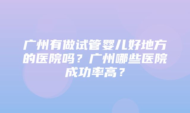 广州有做试管婴儿好地方的医院吗？广州哪些医院成功率高？